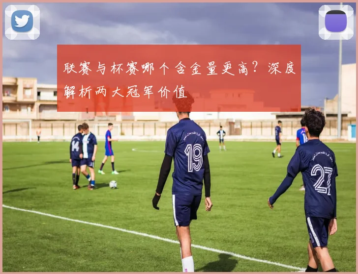 联赛与杯赛哪个含金量更高?深度解析两大冠军价值
