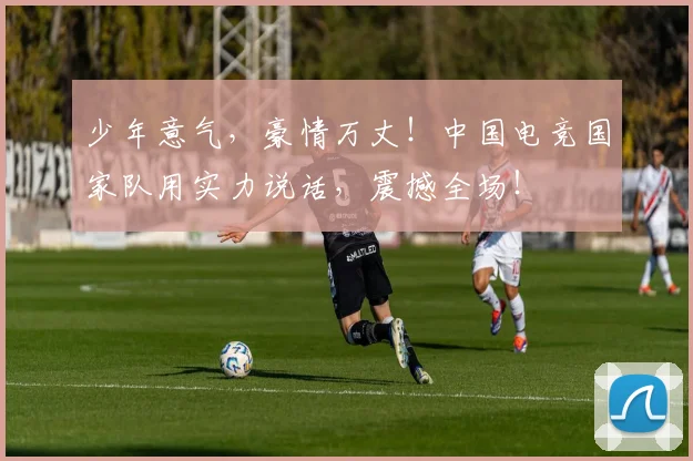 少年意气,豪情万丈!中国电竞国家队用实力说话,震撼全场!