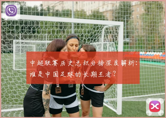 中超联赛历史总积分榜深度解析:谁是中国足球的长期王者?