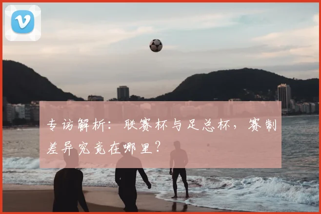 专访解析:联赛杯与足总杯,赛制差异究竟在哪里?