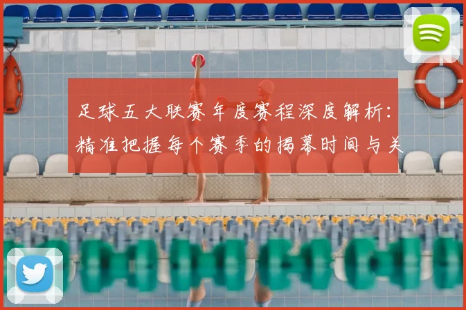 足球五大联赛年度赛程深度解析：精准把握每个赛季的揭幕时间与关键节点