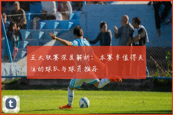 五大联赛深度解析:本赛季值得关注的球队与球员推荐